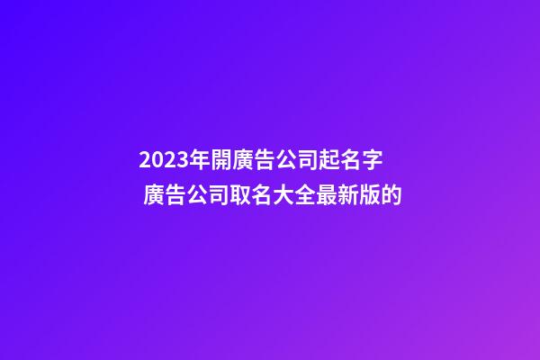 2023年開廣告公司起名字 廣告公司取名大全最新版的-第1張-公司起名-玄機派